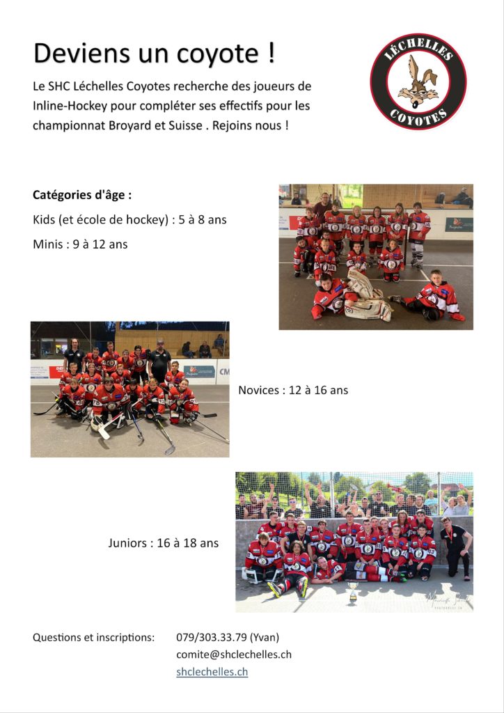 Deviens un coyote !
Le SHC Léchelles Coyotes recherche des joueurs de Inline-Hockey pour compléter ses effectifs pour les championnat Broyard et Suisse . Rejoins nous !
Catégories d'âge :
Kids (et école de hockey) : 5 à 8 ans
Minis : 9 à 12 ans
Novices : 12 à 16 ans
Juniors : 16 à 18 ans
Questions et inscriptions: 	
(Yvan)					comite@shclechelles.ch					shclechelles.ch





